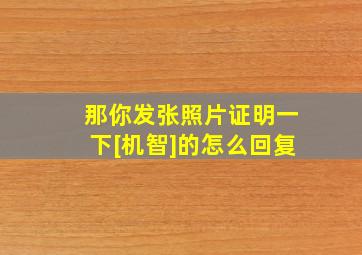 那你发张照片证明一下[机智]的怎么回复